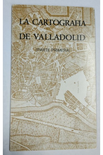 La Cartografía de Valladolid (Parte primera) La Ciudad de Valladolid desde sus origenes hasta la llegada del Ferrocarril